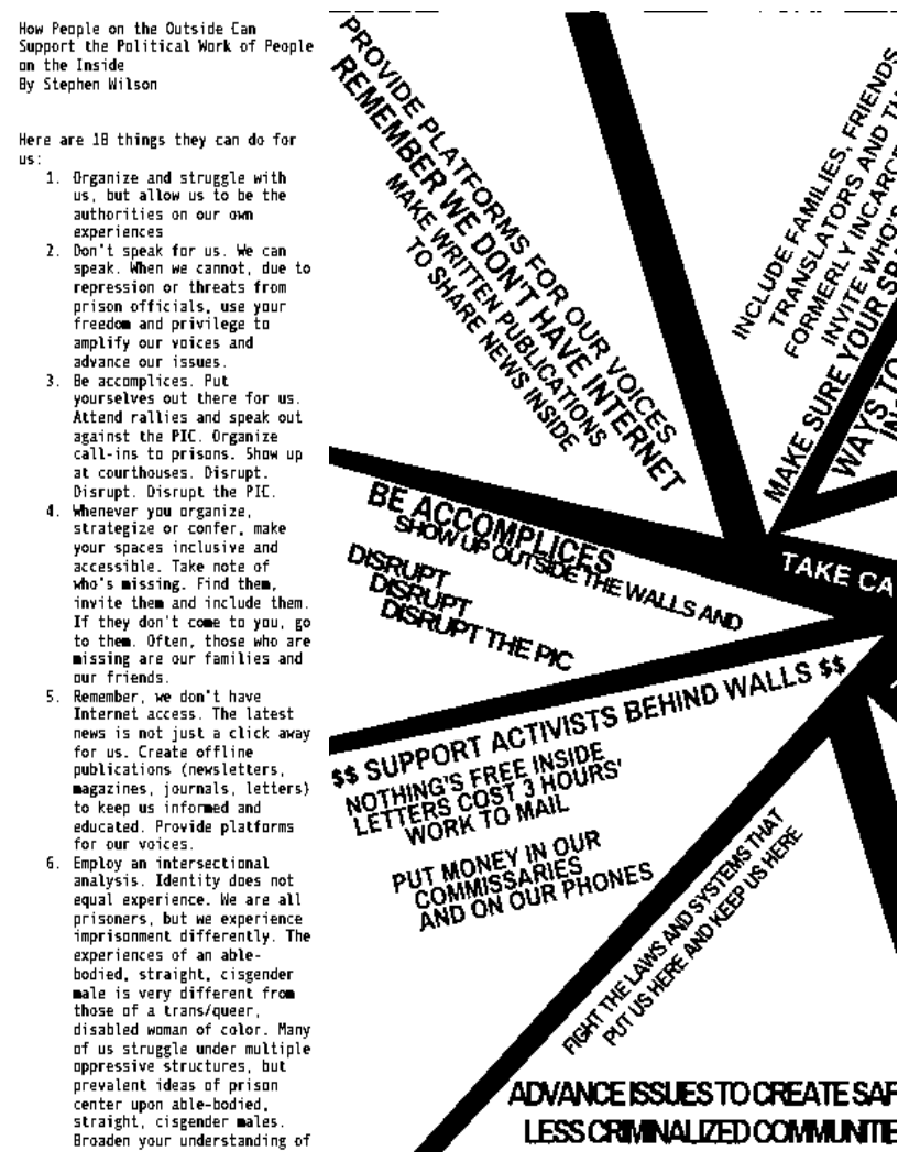 How Peaple on the Outside Can
Support the Political Work of People
an the Inside

By Stephen Wilson

Here are 18 things they can do for
us

1. Organize and struggle with
us, but allow us to be the
authorities on our om
experiences

2. Don't speak for us. We can
speak. When we cannot, due to
repression or threats from
prison officials, use your
freedom and privilege to
amplify our voices and
advance our issues

3. Be accomplices, Put
yourselves out there for us
Attend rallies and speak out
against the PIC. Organize
call-ins to prisons. Show up
at courthouses. Disrupt.
Disrupt. Disrupt the PIC

4, whenever you organize,
strategize or confer, make
your spaces inclusive and
accessible. Take note af
who's missing. Find them,
invite them and include then
If they don't come to you, go
to them. Often, those who are
missing are our families and
our friends

5. Remenber, we don*t have
Internet access. The latest
news is not just a click away
for us. Create offline
publications (newsletters,
magazines, journals, letters}
to keep us informed and
educated. Provide platforms
for our voices

6. Employ an intersectional
analysis. Identity does not
equal experience. Wie are all
prisoners, but we experience
imprisonment differently. The
experiences of an able-
bodied, straight, cisgender
male is very different from
those of a trans/queer,
disabled woman of color. Many
of us struggle under multiple
oppressive structures, but
prevalent ideas of prison
center upon able-bodied,
straight, cisgender males
Broaden your understanding of

 
